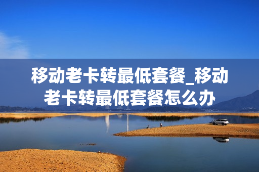 移动老卡转最低套餐_移动老卡转最低套餐怎么办