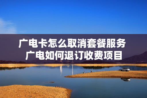 广电卡怎么取消套餐服务 广电如何退订收费项目