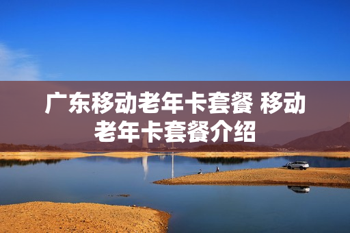 广东移动老年卡套餐 移动老年卡套餐介绍
