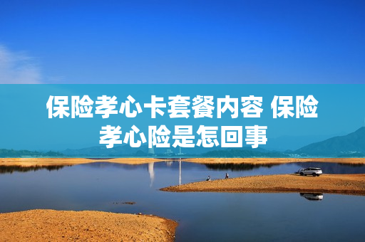 保险孝心卡套餐内容 保险孝心险是怎回事