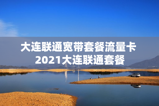 大连联通宽带套餐流量卡 2021大连联通套餐