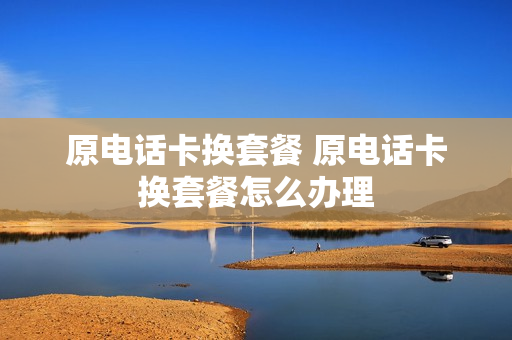 原电话卡换套餐 原电话卡换套餐怎么办理