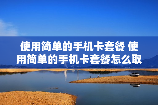 使用简单的手机卡套餐 使用简单的手机卡套餐怎么取消
