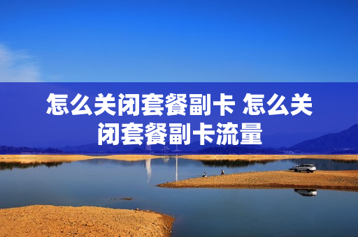 怎么关闭套餐副卡 怎么关闭套餐副卡流量