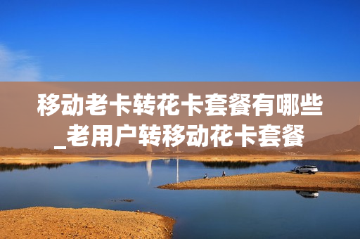 移动老卡转花卡套餐有哪些_老用户转移动花卡套餐