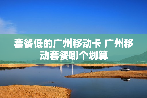 套餐低的广州移动卡 广州移动套餐哪个划算