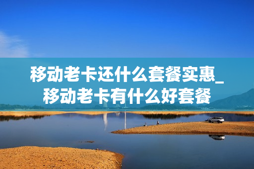 移动老卡还什么套餐实惠_移动老卡有什么好套餐