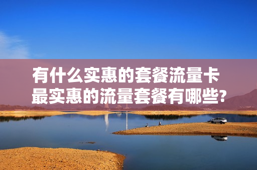 有什么实惠的套餐流量卡 最实惠的流量套餐有哪些?