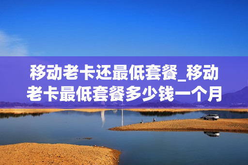 移动老卡还最低套餐_移动老卡最低套餐多少钱一个月