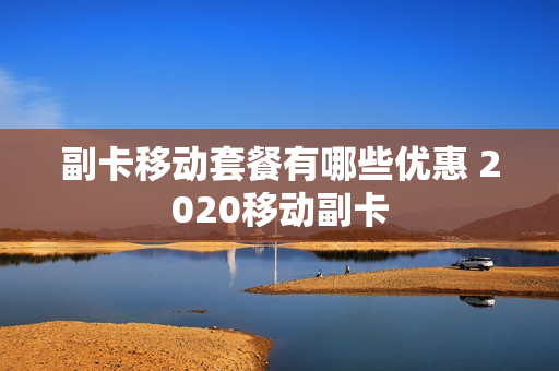 副卡移动套餐有哪些优惠 2020移动副卡