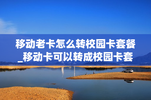 移动老卡怎么转校园卡套餐_移动卡可以转成校园卡套餐吗