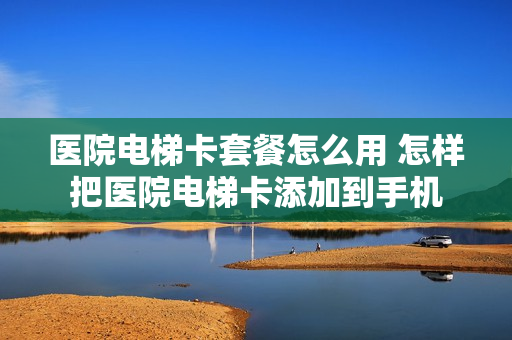 医院电梯卡套餐怎么用 怎样把医院电梯卡添加到手机