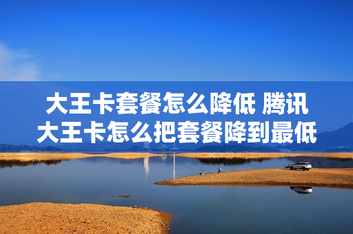 大王卡套餐怎么降低 腾讯大王卡怎么把套餐降到最低