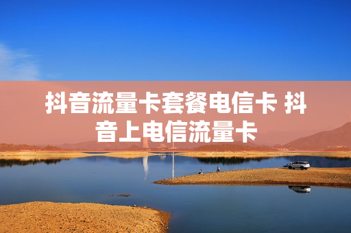 抖音流量卡套餐电信卡 抖音上电信流量卡