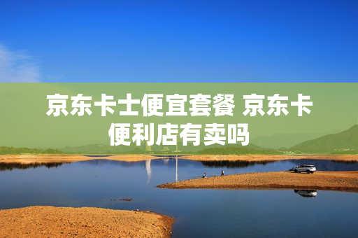 京东卡士便宜套餐 京东卡便利店有卖吗