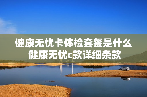 健康无忧卡体检套餐是什么 健康无忧c款详细条款