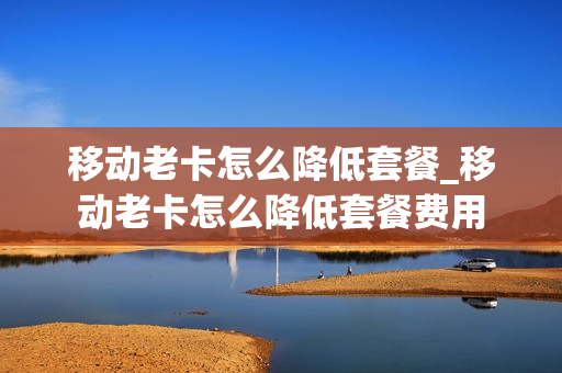 移动老卡怎么降低套餐_移动老卡怎么降低套餐费用