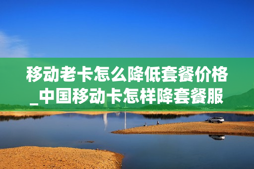 移动老卡怎么降低套餐价格_中国移动卡怎样降套餐服务