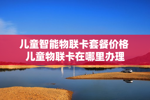 儿童智能物联卡套餐价格 儿童物联卡在哪里办理
