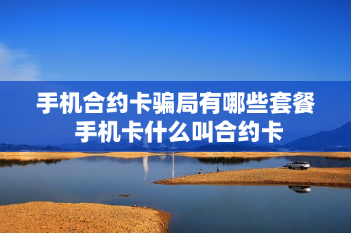 手机合约卡骗局有哪些套餐 手机卡什么叫合约卡