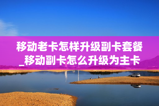 移动老卡怎样升级副卡套餐_移动副卡怎么升级为主卡