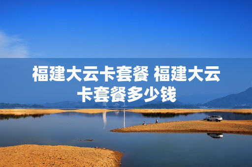 福建大云卡套餐 福建大云卡套餐多少钱
