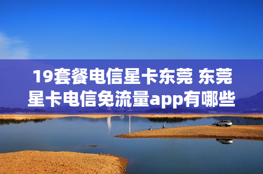 19套餐电信星卡东莞 东莞星卡电信免流量app有哪些