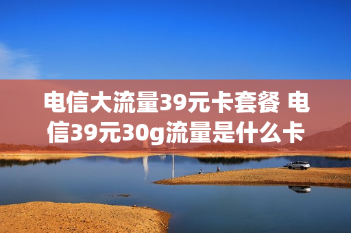 电信大流量39元卡套餐 电信39元30g流量是什么卡