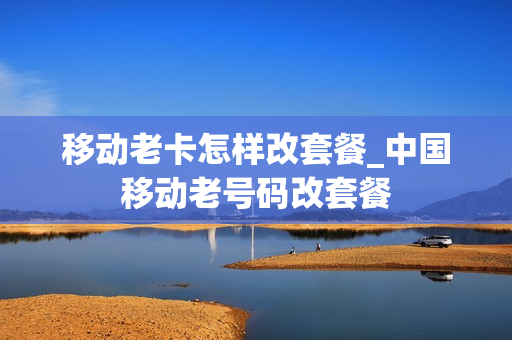 移动老卡怎样改套餐_中国移动老号码改套餐