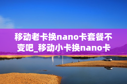 移动老卡换nano卡套餐不变吧_移动小卡换nano卡