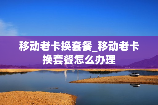 移动老卡换套餐_移动老卡换套餐怎么办理