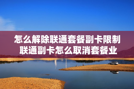 怎么解除联通套餐副卡限制 联通副卡怎么取消套餐业务