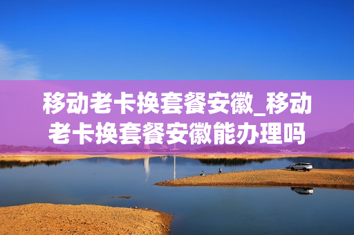 移动老卡换套餐安徽_移动老卡换套餐安徽能办理吗