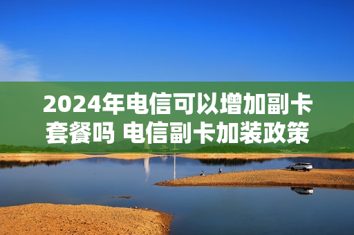 2024年电信可以增加副卡套餐吗 电信副卡加装政策
