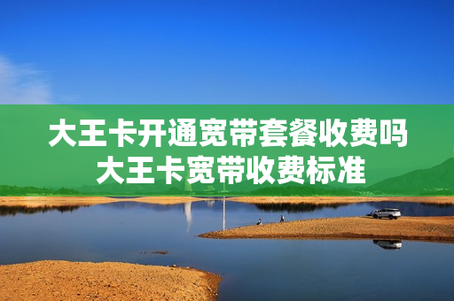 大王卡开通宽带套餐收费吗 大王卡宽带收费标准