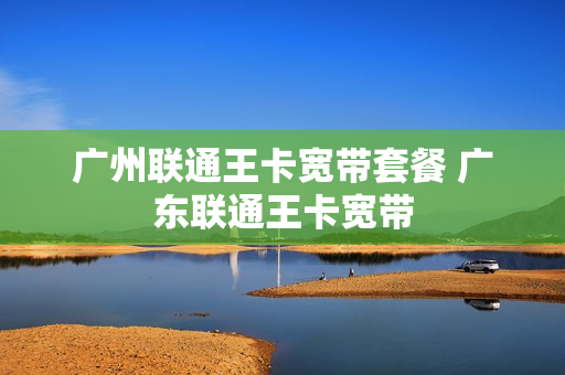 广州联通王卡宽带套餐 广东联通王卡宽带