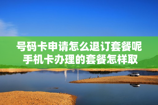 号码卡申请怎么退订套餐呢 手机卡办理的套餐怎样取消
