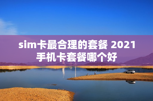 sim卡最合理的套餐 2021手机卡套餐哪个好