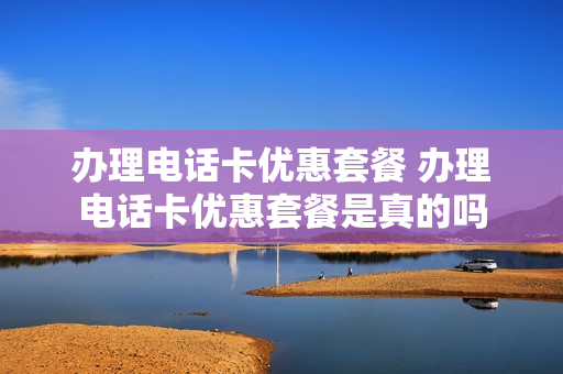 办理电话卡优惠套餐 办理电话卡优惠套餐是真的吗