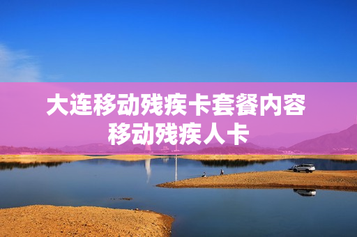 大连移动残疾卡套餐内容 移动残疾人卡