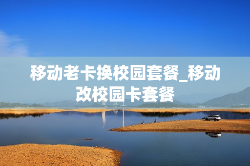 移动老卡换校园套餐_移动改校园卡套餐