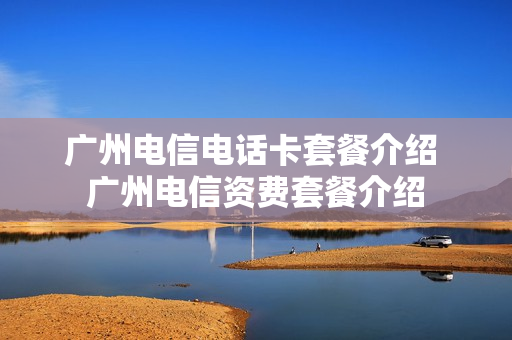 广州电信电话卡套餐介绍 广州电信资费套餐介绍