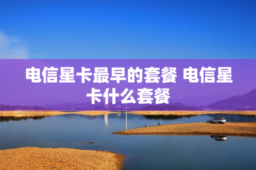 电信星卡最早的套餐 电信星卡什么套餐