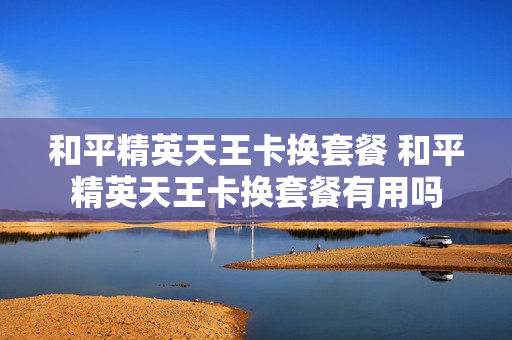 和平精英天王卡换套餐 和平精英天王卡换套餐有用吗
