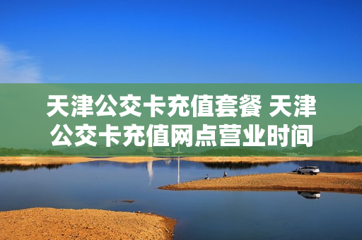 天津公交卡充值套餐 天津公交卡充值网点营业时间