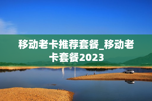 移动老卡推荐套餐_移动老卡套餐2023