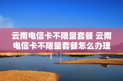 云南电信卡不限量套餐 云南电信卡不限量套餐怎么办理