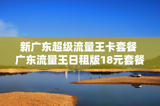 新广东超级流量王卡套餐 广东流量王日租版18元套餐介绍
