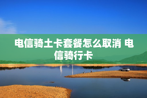 电信骑土卡套餐怎么取消 电信骑行卡