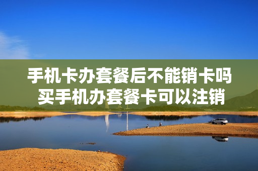 手机卡办套餐后不能销卡吗 买手机办套餐卡可以注销吗